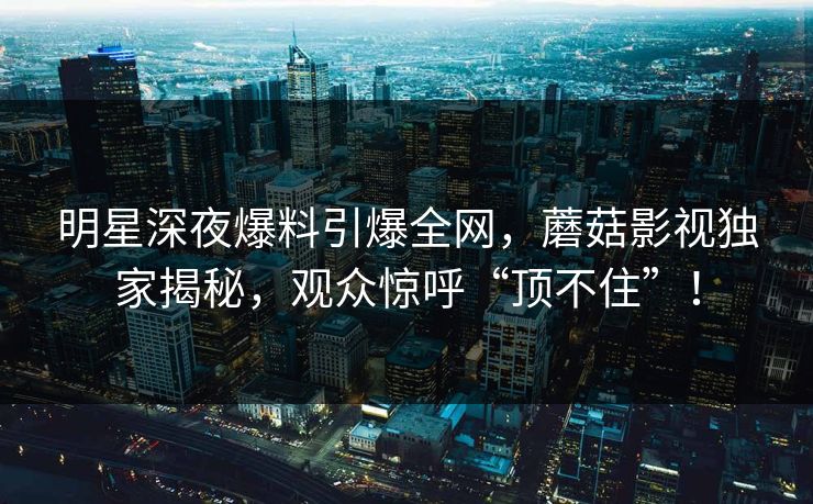 明星深夜爆料引爆全网，蘑菇影视独家揭秘，观众惊呼“顶不住”！