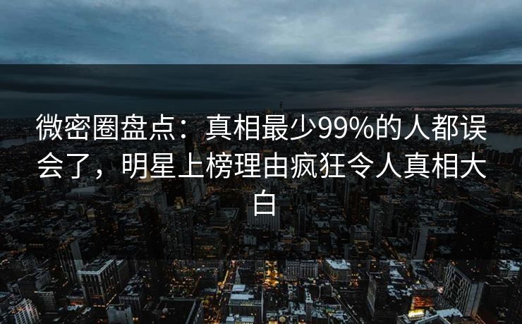 微密圈盘点：真相最少99%的人都误会了，明星上榜理由疯狂令人真相大白