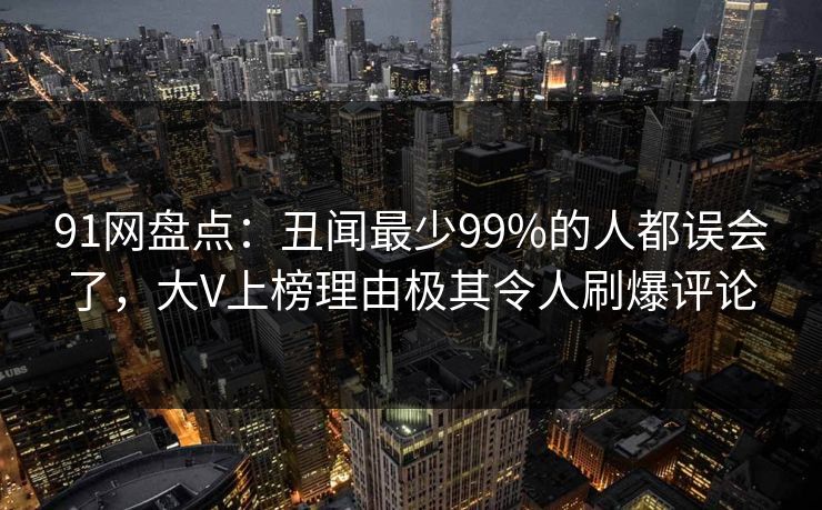 91网盘点：丑闻最少99%的人都误会了，大V上榜理由极其令人刷爆评论