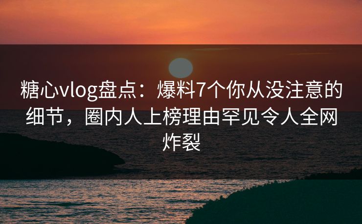糖心vlog盘点：爆料7个你从没注意的细节，圈内人上榜理由罕见令人全网炸裂