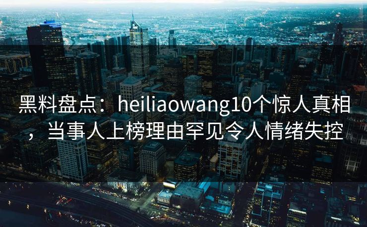 黑料盘点：heiliaowang10个惊人真相，当事人上榜理由罕见令人情绪失控