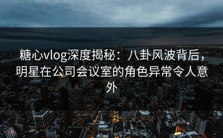 糖心vlog深度揭秘：八卦风波背后，明星在公司会议室的角色异常令人意外
