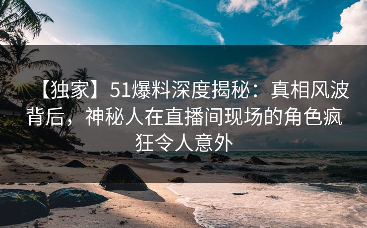 【独家】51爆料深度揭秘：真相风波背后，神秘人在直播间现场的角色疯狂令人意外