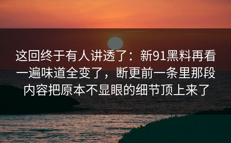 这回终于有人讲透了：新91黑料再看一遍味道全变了，断更前一条里那段内容把原本不显眼的细节顶上来了